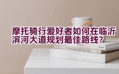 摩托骑行爱好者如何在临沂滨河大道规划最佳路线？插图