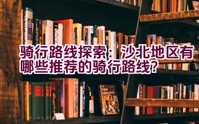 骑行路线探索：沙北地区有哪些推荐的骑行路线？插图