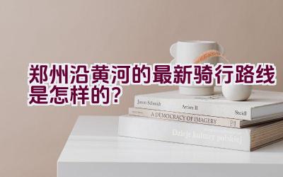 郑州沿黄河的最新骑行路线是怎样的？插图