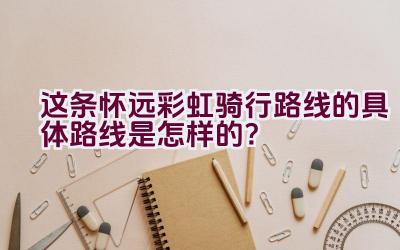 这条怀远彩虹骑行路线的具体路线是怎样的？插图