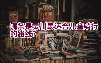 哪条是灵川最适合儿童骑行的路线？插图