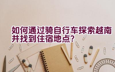 如何通过骑自行车探索越南并找到住宿地点？插图