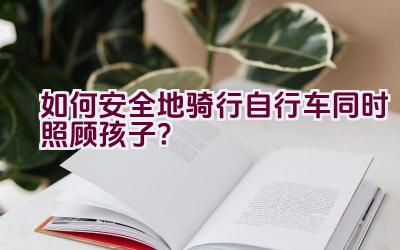 如何安全地骑行自行车同时照顾孩子？插图