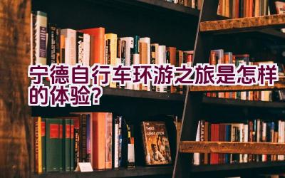 宁德自行车环游之旅是怎样的体验？插图