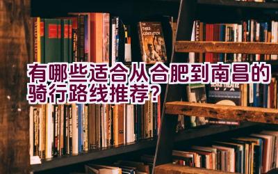 有哪些适合从合肥到南昌的骑行路线推荐？插图