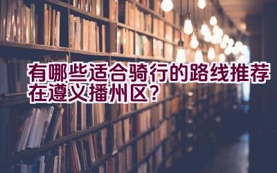 有哪些适合骑行的路线推荐在遵义播州区？插图