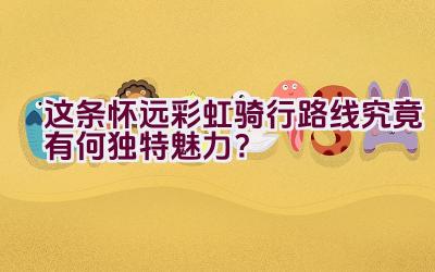 “这条怀远彩虹骑行路线究竟有何独特魅力？”插图