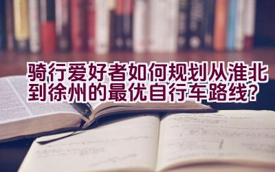 骑行爱好者如何规划从淮北到徐州的最优自行车路线？插图