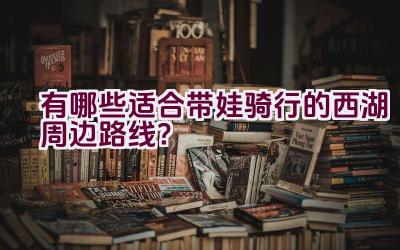 有哪些适合带娃骑行的西湖周边路线？插图