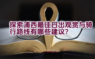 探索浦西最佳日出观赏与骑行路线有哪些建议？插图