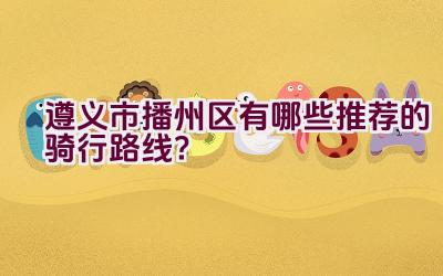 遵义市播州区有哪些推荐的骑行路线？插图