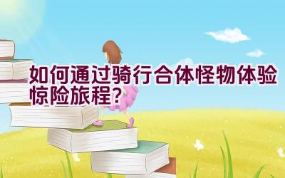 如何通过骑行合体怪物体验惊险旅程？插图