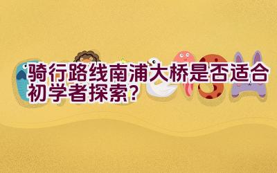 骑行路线南浦大桥是否适合初学者探索？插图