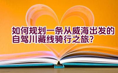 如何规划一条从威海出发的自驾川藏线骑行之旅？插图