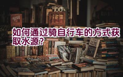 如何通过骑自行车的方式获取水源？插图