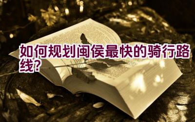 如何规划闽侯最快的骑行路线？插图