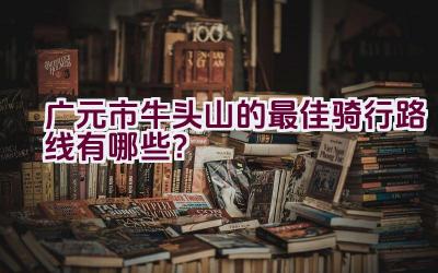 广元市牛头山的最佳骑行路线有哪些？插图