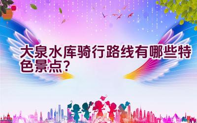 大泉水库骑行路线有哪些特色景点？插图