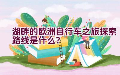 湖畔的欧洲自行车之旅探索路线是什么？插图