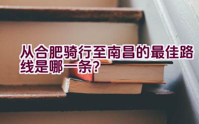 从合肥骑行至南昌的最佳路线是哪一条？插图