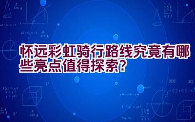 怀远彩虹骑行路线究竟有哪些亮点值得探索？插图