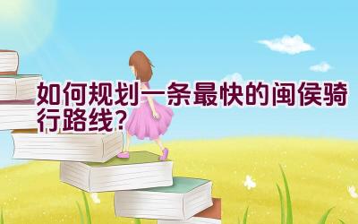 如何规划一条最快的闽侯骑行路线？插图