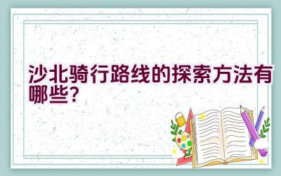 沙北骑行路线的探索方法有哪些？插图