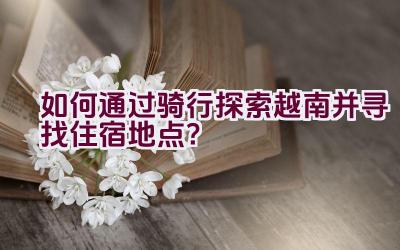 如何通过骑行探索越南并寻找住宿地点？插图