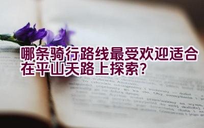 哪条骑行路线最受欢迎适合在平山天路上探索？插图