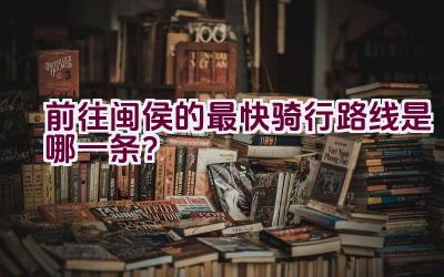 前往闽侯的最快骑行路线是哪一条？插图