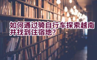 如何通过骑自行车探索越南并找到住宿地？插图