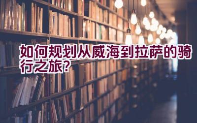 如何规划从威海到拉萨的骑行之旅？插图