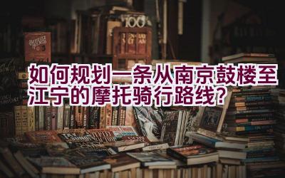 如何规划一条从南京鼓楼至江宁的摩托骑行路线？插图