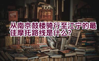 从南京鼓楼骑行至江宁的最佳摩托路线是什么？插图