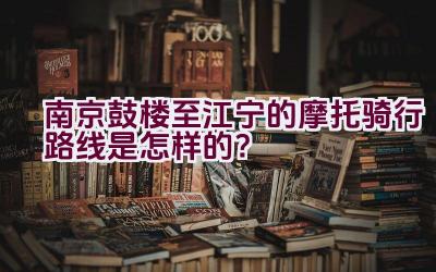 南京鼓楼至江宁的摩托骑行路线是怎样的？插图