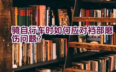 骑自行车时如何应对裆部磨伤问题？插图