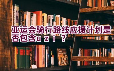 亚运会骑行路线应援计划是否包含uzi？插图