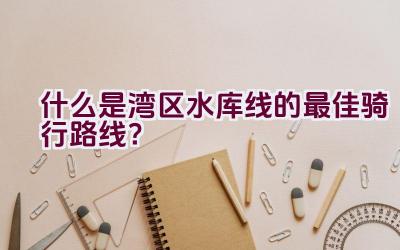 什么是湾区水库线的最佳骑行路线？插图