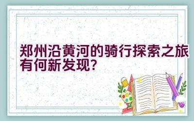 郑州沿黄河的骑行探索之旅有何新发现？插图