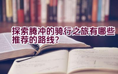 探索腾冲的骑行之旅有哪些推荐的路线？插图