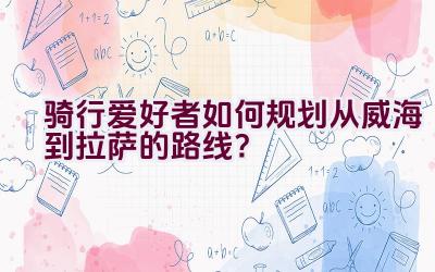 骑行爱好者如何规划从威海到拉萨的路线？插图