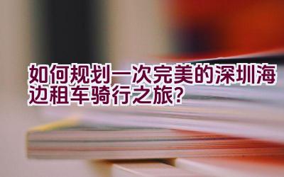 “如何规划一次完美的深圳海边租车骑行之旅？”插图