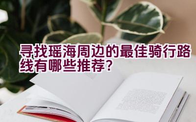 寻找瑶海周边的最佳骑行路线有哪些推荐？插图