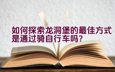 如何探索龙洞堡的最佳方式是通过骑自行车吗？插图