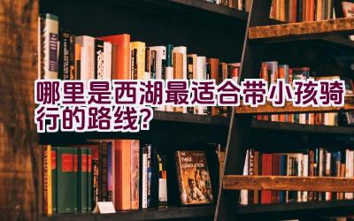 哪里是西湖最适合带小孩骑行的路线？插图