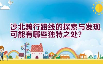 沙北骑行路线的探索与发现可能有哪些独特之处？插图