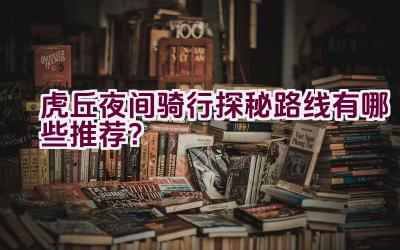 虎丘夜间骑行探秘路线有哪些推荐？插图