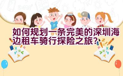 如何规划一条完美的深圳海边租车骑行探险之旅？插图