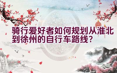 骑行爱好者如何规划从淮北到徐州的自行车路线？插图