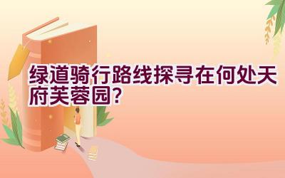 绿道骑行路线探寻在何处天府芙蓉园？插图